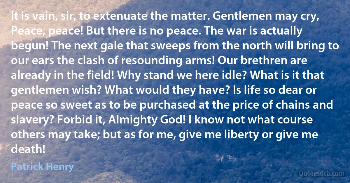 It is vain, sir, to extenuate the matter. Gentlemen may cry, Peace, peace! But there is no peace. The war is actually begun! The next gale that sweeps from the north will bring to our ears the clash of resounding arms! Our brethren are already in the field! Why stand we here idle? What is it that gentlemen wish? What would they have? Is life so dear or peace so sweet as to be purchased at the price of chains and slavery? Forbid it, Almighty God! I know not what course others may take; but as for me, give me liberty or give me death! (Patrick Henry)