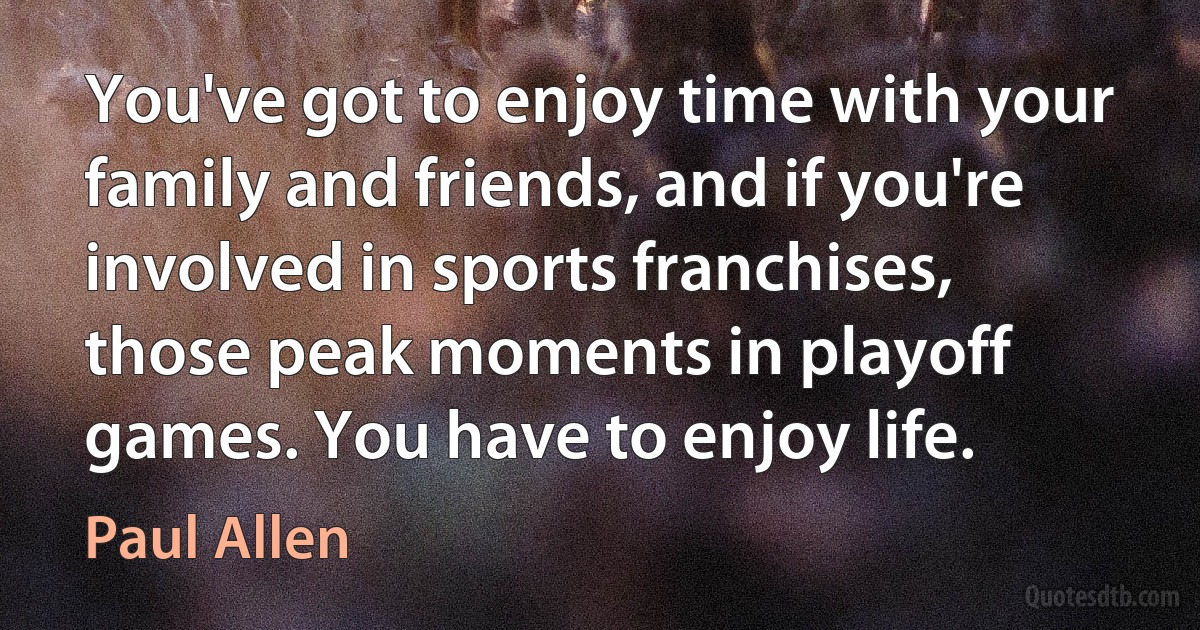 You've got to enjoy time with your family and friends, and if you're involved in sports franchises, those peak moments in playoff games. You have to enjoy life. (Paul Allen)