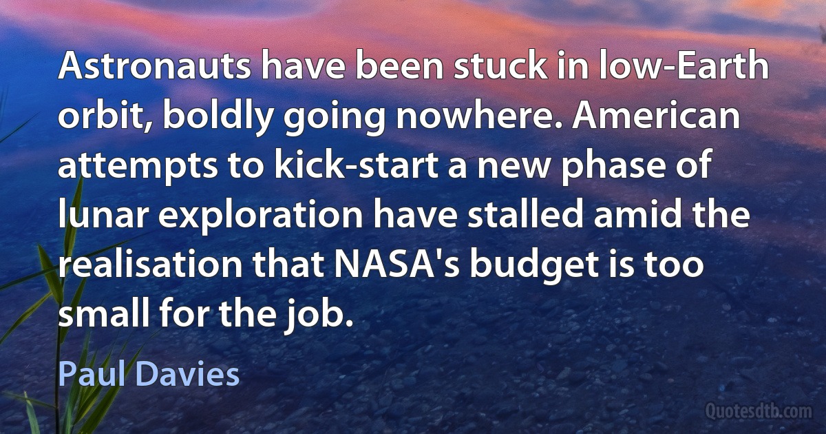 Astronauts have been stuck in low-Earth orbit, boldly going nowhere. American attempts to kick-start a new phase of lunar exploration have stalled amid the realisation that NASA's budget is too small for the job. (Paul Davies)