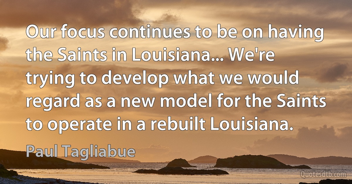 Our focus continues to be on having the Saints in Louisiana... We're trying to develop what we would regard as a new model for the Saints to operate in a rebuilt Louisiana. (Paul Tagliabue)