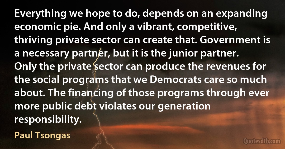 Everything we hope to do, depends on an expanding economic pie. And only a vibrant, competitive, thriving private sector can create that. Government is a necessary partner, but it is the junior partner. Only the private sector can produce the revenues for the social programs that we Democrats care so much about. The financing of those programs through ever more public debt violates our generation responsibility. (Paul Tsongas)