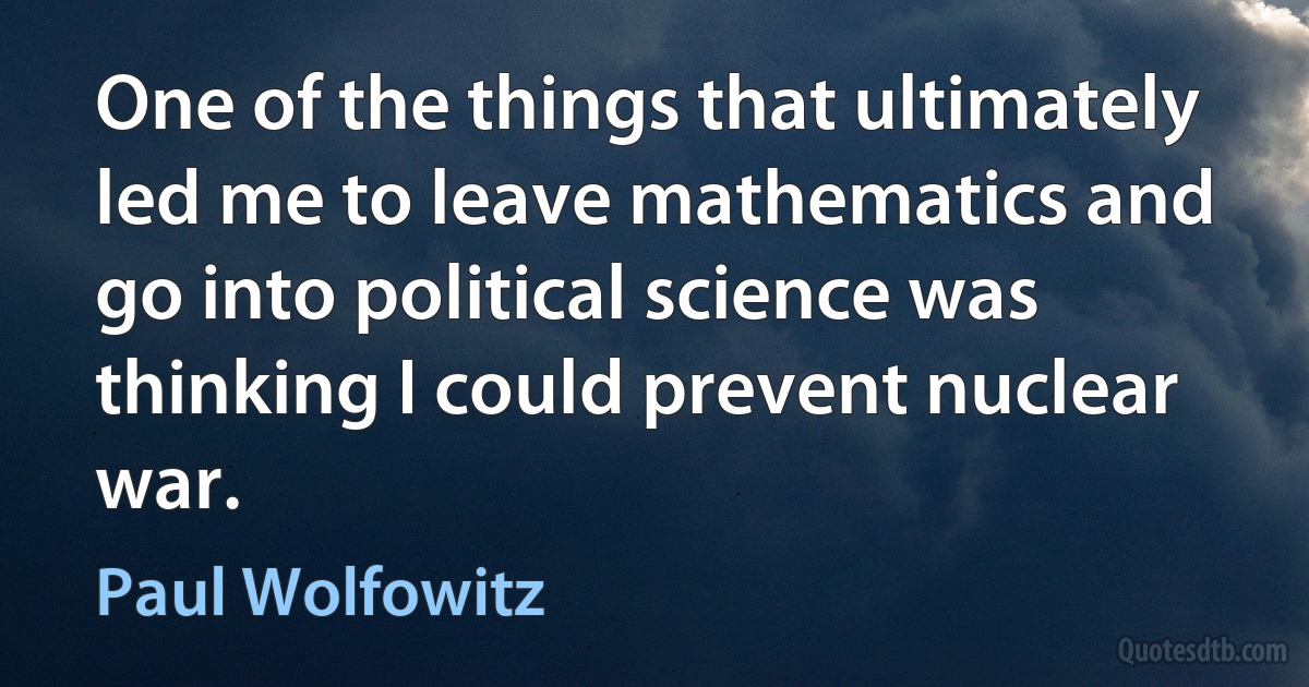 One of the things that ultimately led me to leave mathematics and go into political science was thinking I could prevent nuclear war. (Paul Wolfowitz)