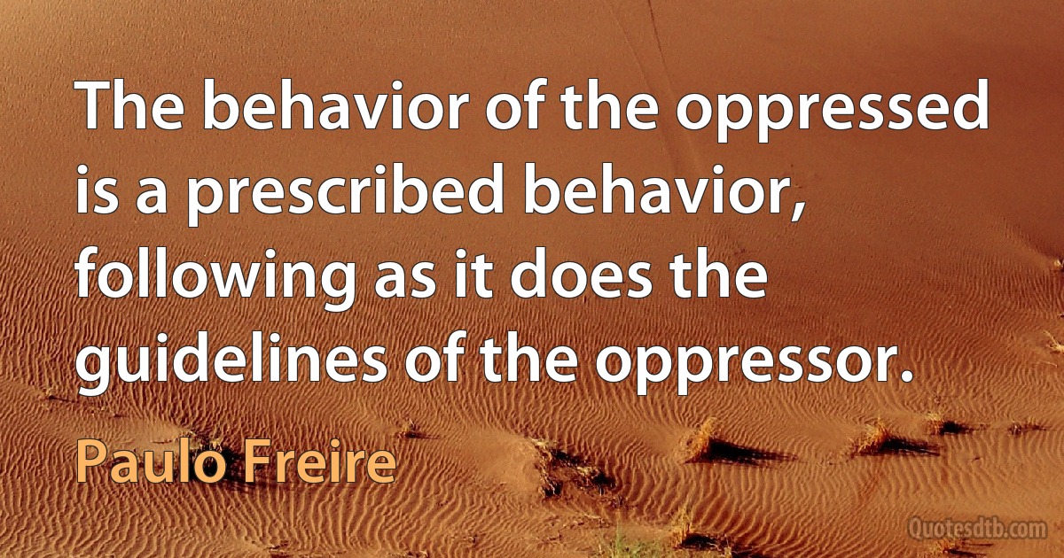 The behavior of the oppressed is a prescribed behavior, following as it does the guidelines of the oppressor. (Paulo Freire)