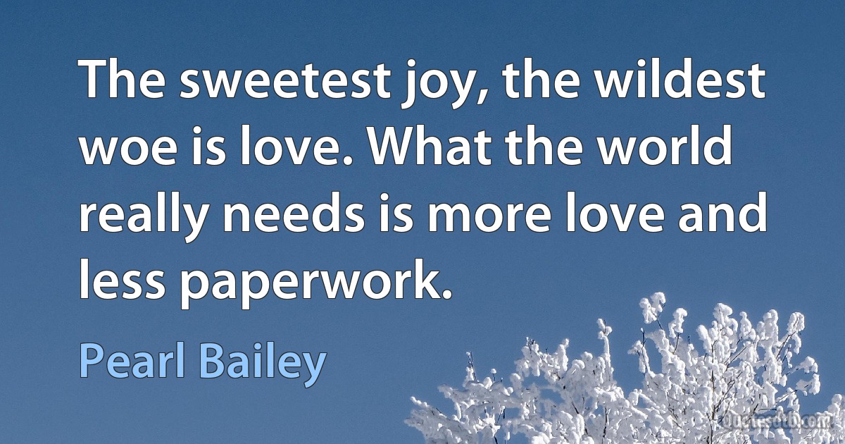 The sweetest joy, the wildest woe is love. What the world really needs is more love and less paperwork. (Pearl Bailey)