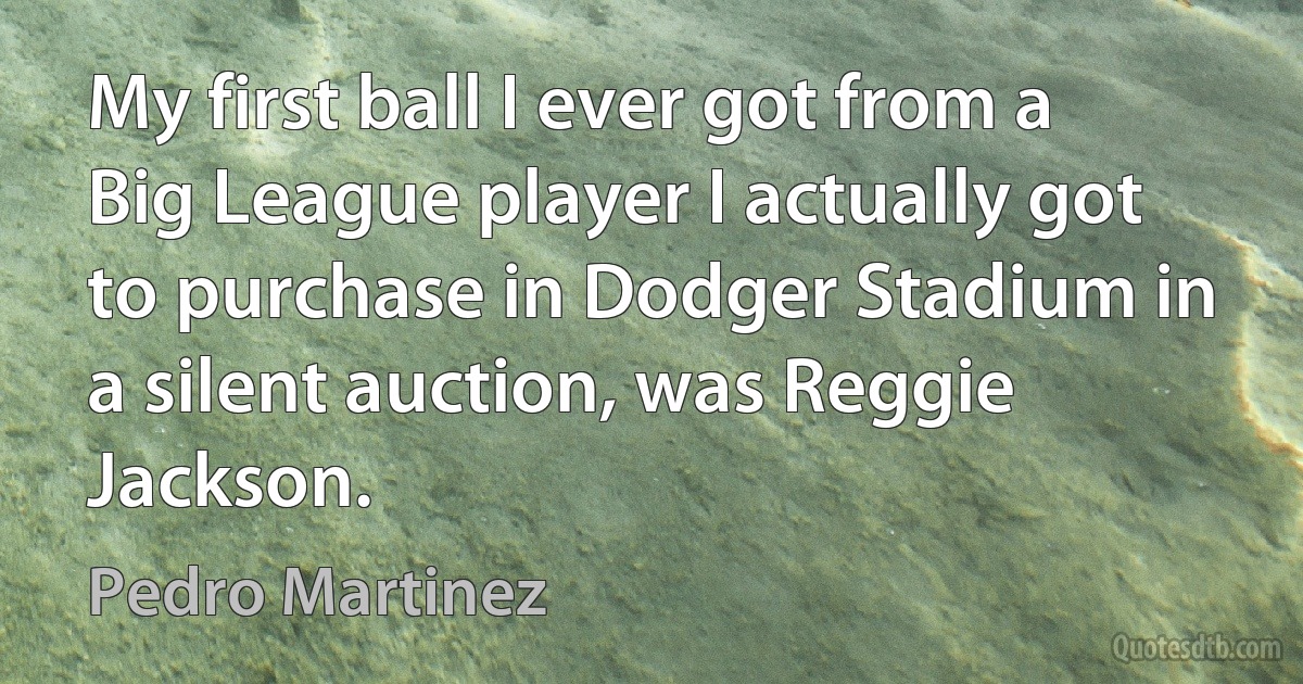 My first ball I ever got from a Big League player I actually got to purchase in Dodger Stadium in a silent auction, was Reggie Jackson. (Pedro Martinez)