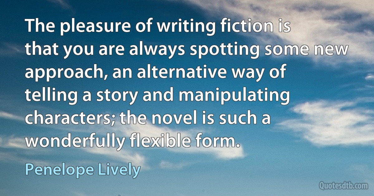 The pleasure of writing fiction is that you are always spotting some new approach, an alternative way of telling a story and manipulating characters; the novel is such a wonderfully flexible form. (Penelope Lively)