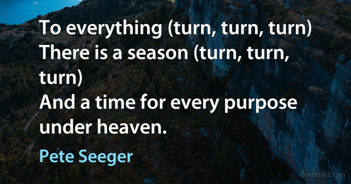 To everything (turn, turn, turn)
There is a season (turn, turn, turn)
And a time for every purpose under heaven. (Pete Seeger)