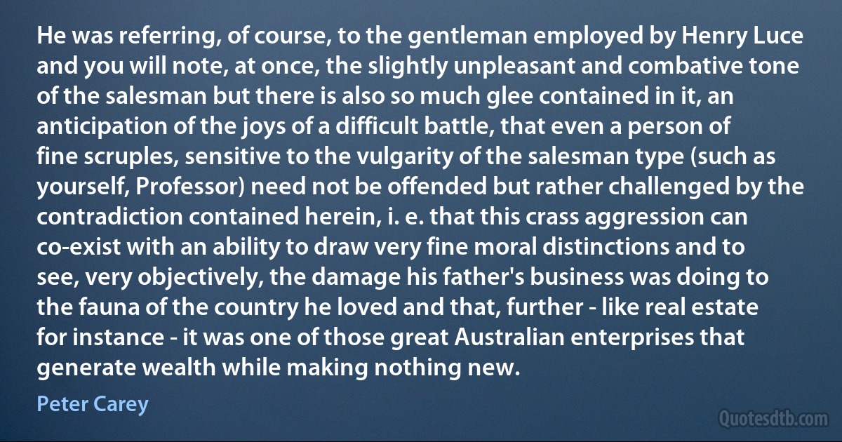 He was referring, of course, to the gentleman employed by Henry Luce and you will note, at once, the slightly unpleasant and combative tone of the salesman but there is also so much glee contained in it, an anticipation of the joys of a difficult battle, that even a person of fine scruples, sensitive to the vulgarity of the salesman type (such as yourself, Professor) need not be offended but rather challenged by the contradiction contained herein, i. e. that this crass aggression can co-exist with an ability to draw very fine moral distinctions and to see, very objectively, the damage his father's business was doing to the fauna of the country he loved and that, further - like real estate for instance - it was one of those great Australian enterprises that generate wealth while making nothing new. (Peter Carey)