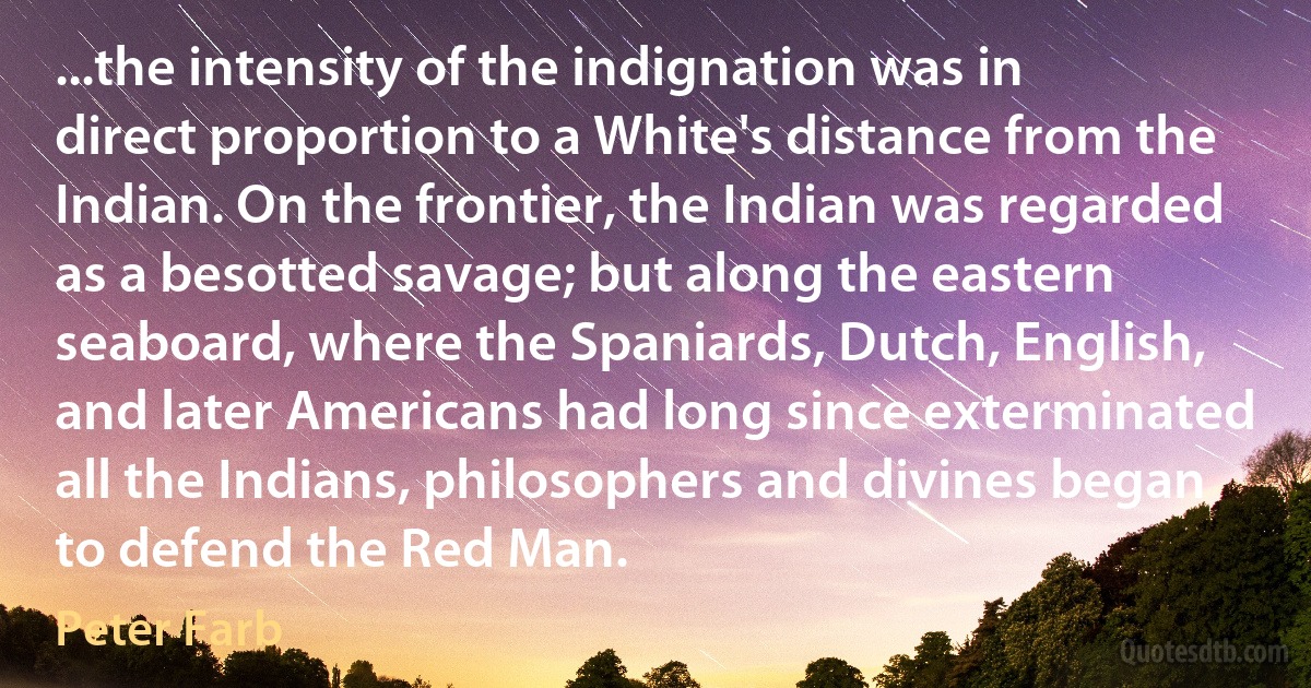 ...the intensity of the indignation was in direct proportion to a White's distance from the Indian. On the frontier, the Indian was regarded as a besotted savage; but along the eastern seaboard, where the Spaniards, Dutch, English, and later Americans had long since exterminated all the Indians, philosophers and divines began to defend the Red Man. (Peter Farb)