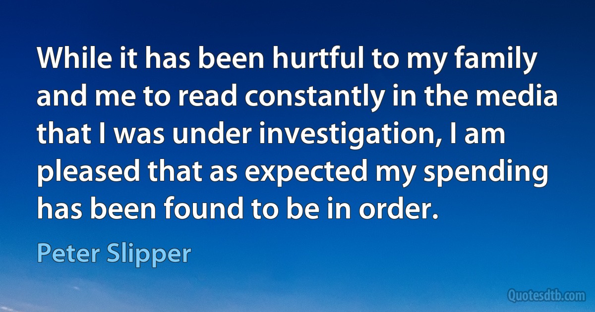 While it has been hurtful to my family and me to read constantly in the media that I was under investigation, I am pleased that as expected my spending has been found to be in order. (Peter Slipper)