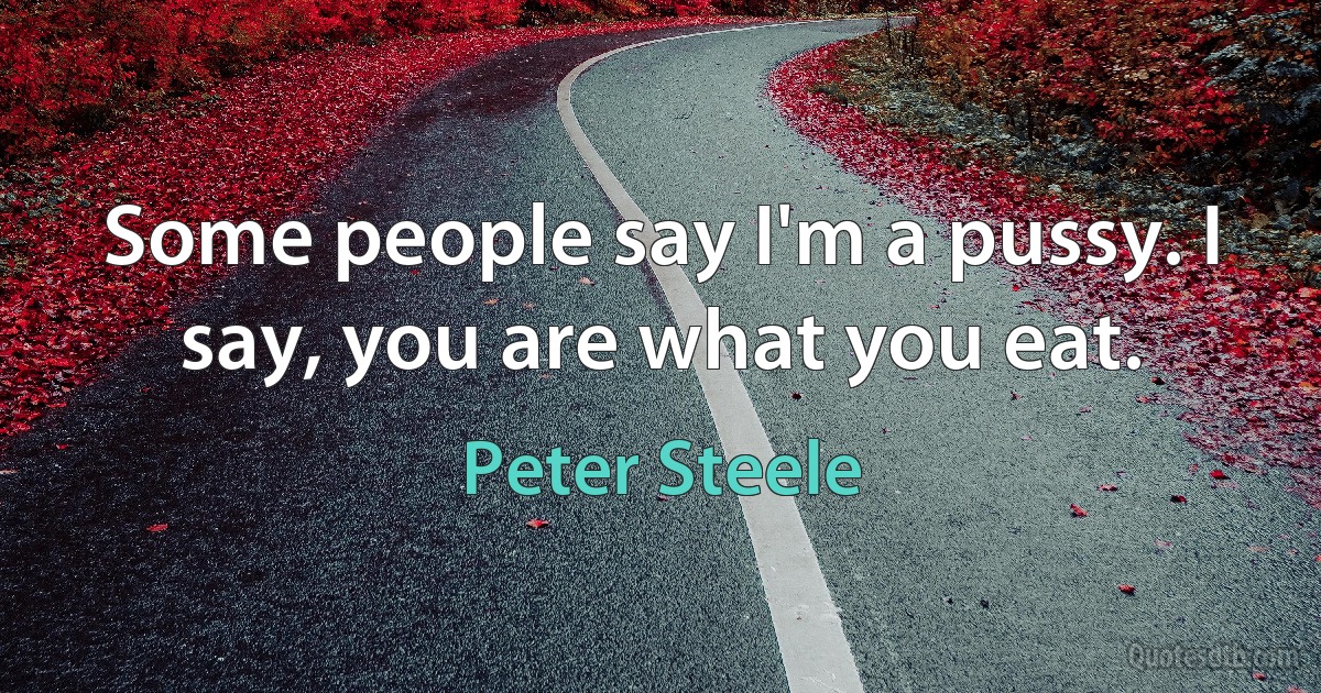 Some people say I'm a pussy. I say, you are what you eat. (Peter Steele)