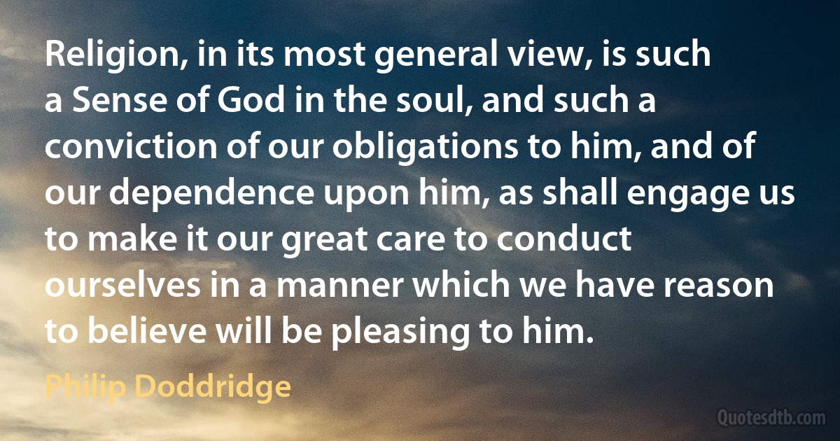 Religion, in its most general view, is such a Sense of God in the soul, and such a conviction of our obligations to him, and of our dependence upon him, as shall engage us to make it our great care to conduct ourselves in a manner which we have reason to believe will be pleasing to him. (Philip Doddridge)