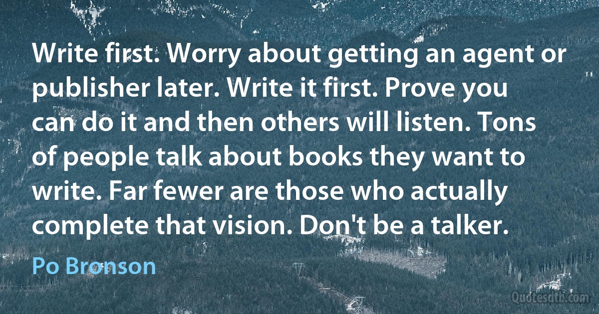 Write first. Worry about getting an agent or publisher later. Write it first. Prove you can do it and then others will listen. Tons of people talk about books they want to write. Far fewer are those who actually complete that vision. Don't be a talker. (Po Bronson)