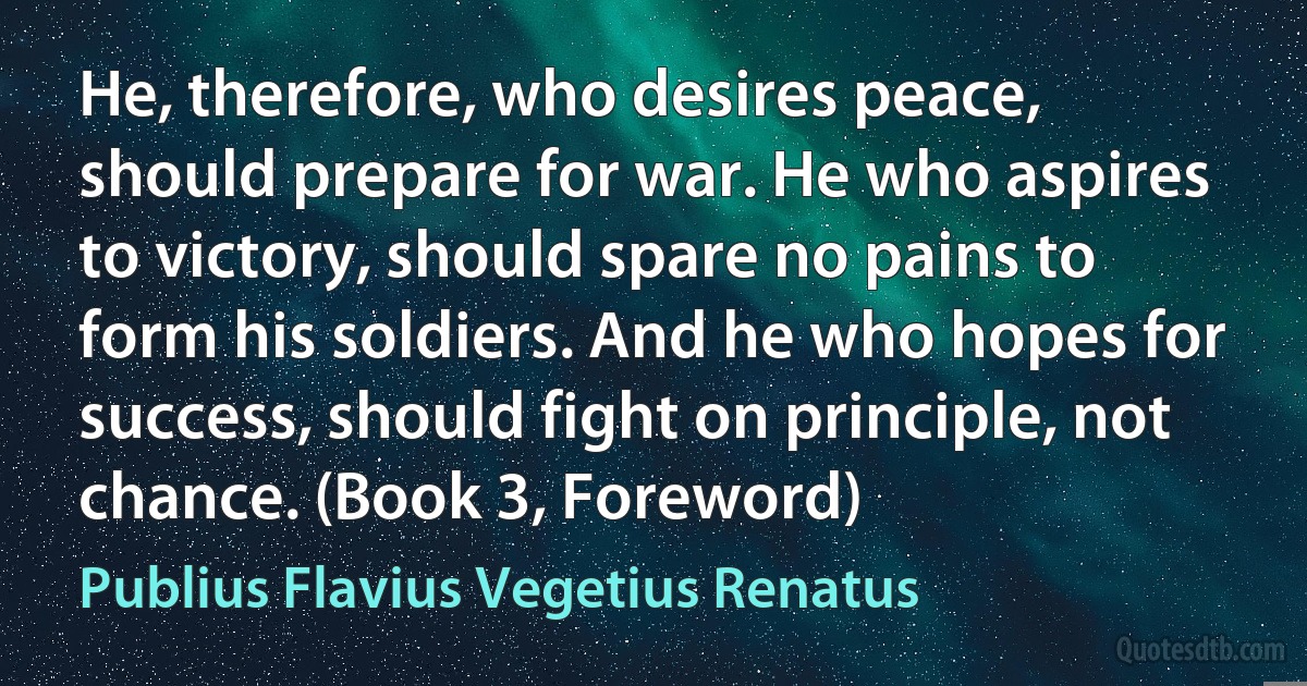 He, therefore, who desires peace, should prepare for war. He who aspires to victory, should spare no pains to form his soldiers. And he who hopes for success, should fight on principle, not chance. (Book 3, Foreword) (Publius Flavius Vegetius Renatus)