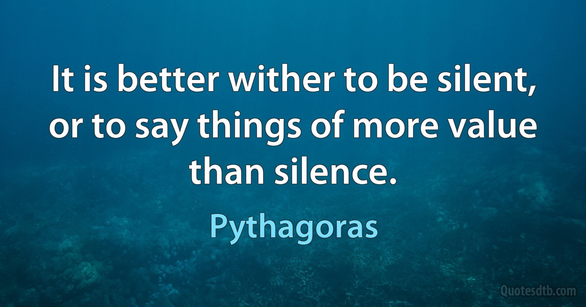 It is better wither to be silent, or to say things of more value than silence. (Pythagoras)