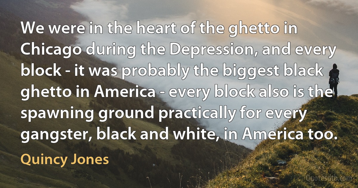 We were in the heart of the ghetto in Chicago during the Depression, and every block - it was probably the biggest black ghetto in America - every block also is the spawning ground practically for every gangster, black and white, in America too. (Quincy Jones)