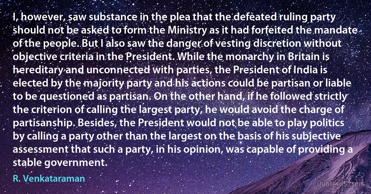 I, however, saw substance in the plea that the defeated ruling party should not be asked to form the Ministry as it had forfeited the mandate of the people. But I also saw the danger of vesting discretion without objective criteria in the President. While the monarchy in Britain is hereditary and unconnected with parties, the President of India is elected by the majority party and his actions could be partisan or liable to be questioned as partisan. On the other hand, if he followed strictly the criterion of calling the largest party, he would avoid the charge of partisanship. Besides, the President would not be able to play politics by calling a party other than the largest on the basis of his subjective assessment that such a party, in his opinion, was capable of providing a stable government. (R. Venkataraman)