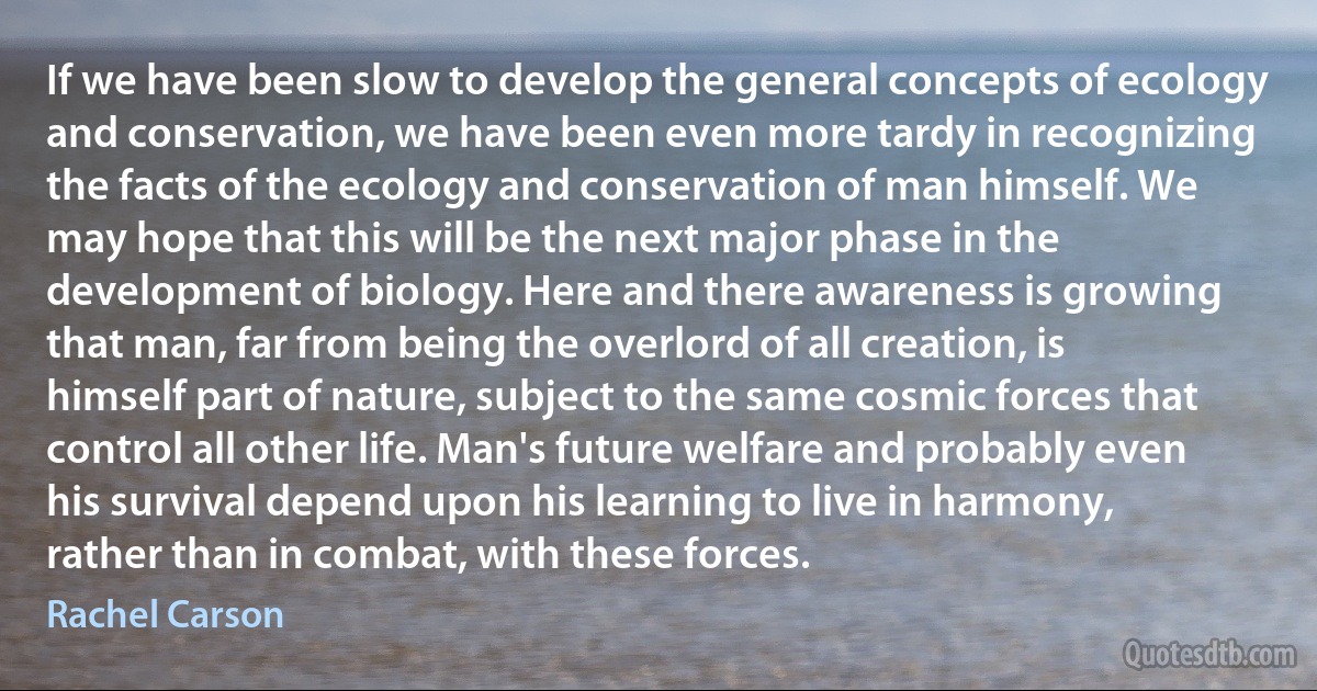 If we have been slow to develop the general concepts of ecology and conservation, we have been even more tardy in recognizing the facts of the ecology and conservation of man himself. We may hope that this will be the next major phase in the development of biology. Here and there awareness is growing that man, far from being the overlord of all creation, is himself part of nature, subject to the same cosmic forces that control all other life. Man's future welfare and probably even his survival depend upon his learning to live in harmony, rather than in combat, with these forces. (Rachel Carson)