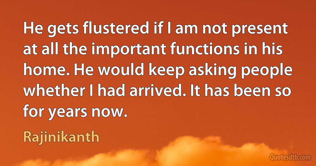 He gets flustered if I am not present at all the important functions in his home. He would keep asking people whether I had arrived. It has been so for years now. (Rajinikanth)