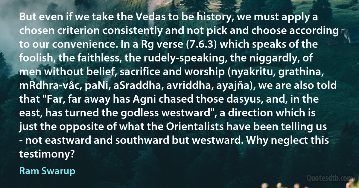 But even if we take the Vedas to be history, we must apply a chosen criterion consistently and not pick and choose according to our convenience. In a Rg verse (7.6.3) which speaks of the foolish, the faithless, the rudely-speaking, the niggardly, of men without belief, sacrifice and worship (nyakritu, grathina, mRdhra-vâc, paNi, aSraddha, avriddha, ayajña), we are also told that "Far, far away has Agni chased those dasyus, and, in the east, has turned the godless westward", a direction which is just the opposite of what the Orientalists have been telling us - not eastward and southward but westward. Why neglect this testimony? (Ram Swarup)