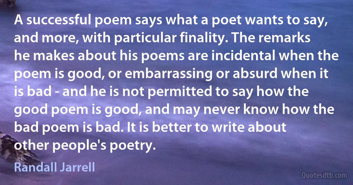 A successful poem says what a poet wants to say, and more, with particular finality. The remarks he makes about his poems are incidental when the poem is good, or embarrassing or absurd when it is bad - and he is not permitted to say how the good poem is good, and may never know how the bad poem is bad. It is better to write about other people's poetry. (Randall Jarrell)