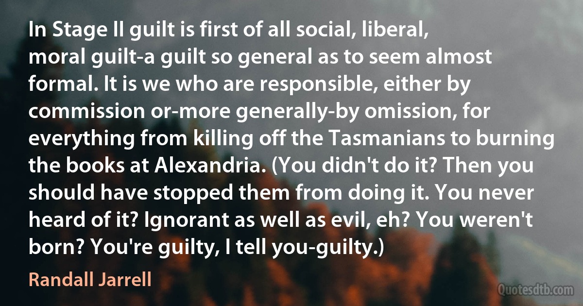 In Stage II guilt is first of all social, liberal, moral guilt-a guilt so general as to seem almost formal. It is we who are responsible, either by commission or-more generally-by omission, for everything from killing off the Tasmanians to burning the books at Alexandria. (You didn't do it? Then you should have stopped them from doing it. You never heard of it? Ignorant as well as evil, eh? You weren't born? You're guilty, I tell you-guilty.) (Randall Jarrell)