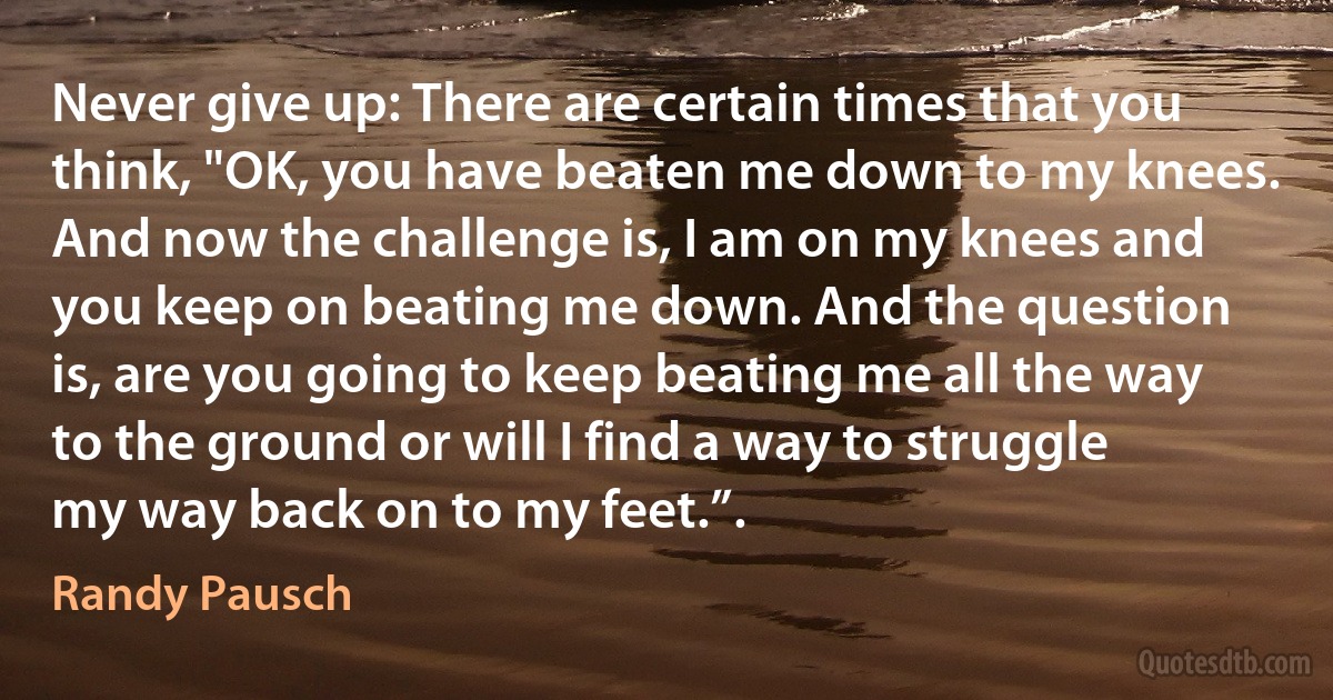 Never give up: There are certain times that you think, "OK, you have beaten me down to my knees. And now the challenge is, I am on my knees and you keep on beating me down. And the question is, are you going to keep beating me all the way to the ground or will I find a way to struggle my way back on to my feet.”. (Randy Pausch)