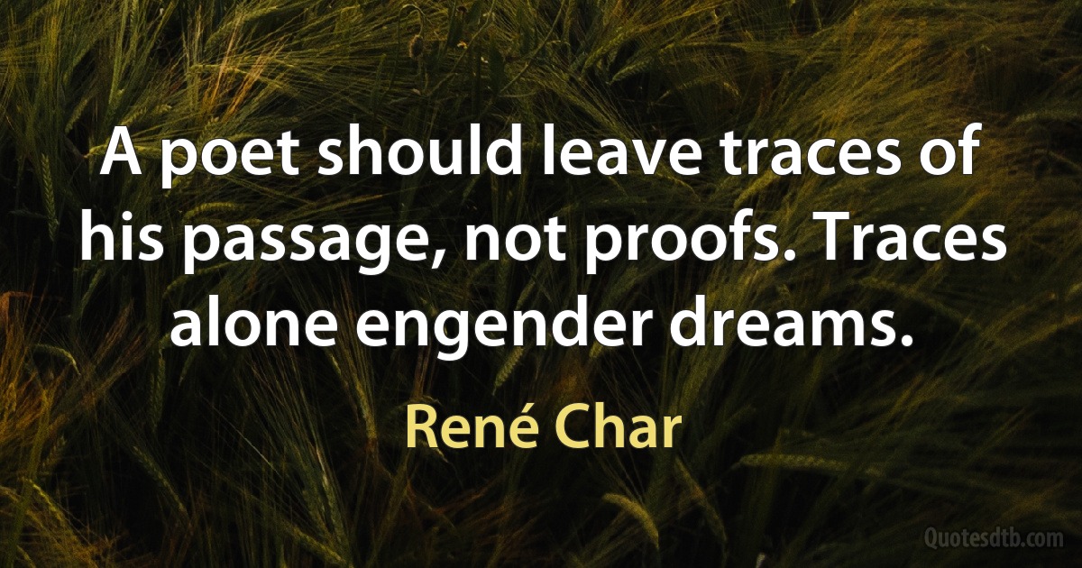 A poet should leave traces of his passage, not proofs. Traces alone engender dreams. (René Char)