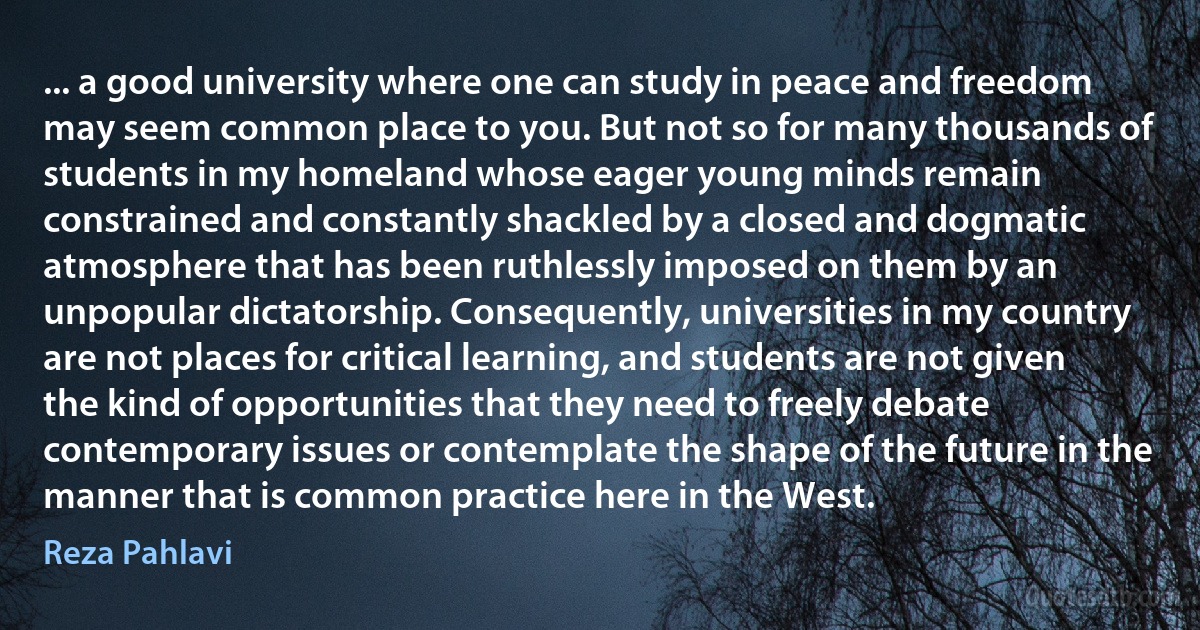 ... a good university where one can study in peace and freedom may seem common place to you. But not so for many thousands of students in my homeland whose eager young minds remain constrained and constantly shackled by a closed and dogmatic atmosphere that has been ruthlessly imposed on them by an unpopular dictatorship. Consequently, universities in my country are not places for critical learning, and students are not given the kind of opportunities that they need to freely debate contemporary issues or contemplate the shape of the future in the manner that is common practice here in the West. (Reza Pahlavi)