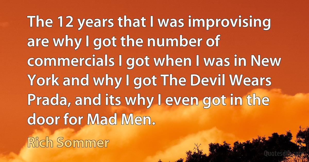 The 12 years that I was improvising are why I got the number of commercials I got when I was in New York and why I got The Devil Wears Prada, and its why I even got in the door for Mad Men. (Rich Sommer)