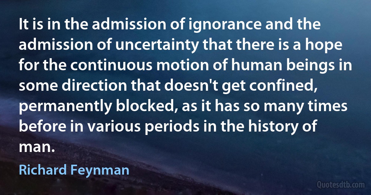 It is in the admission of ignorance and the admission of uncertainty that there is a hope for the continuous motion of human beings in some direction that doesn't get confined, permanently blocked, as it has so many times before in various periods in the history of man. (Richard Feynman)