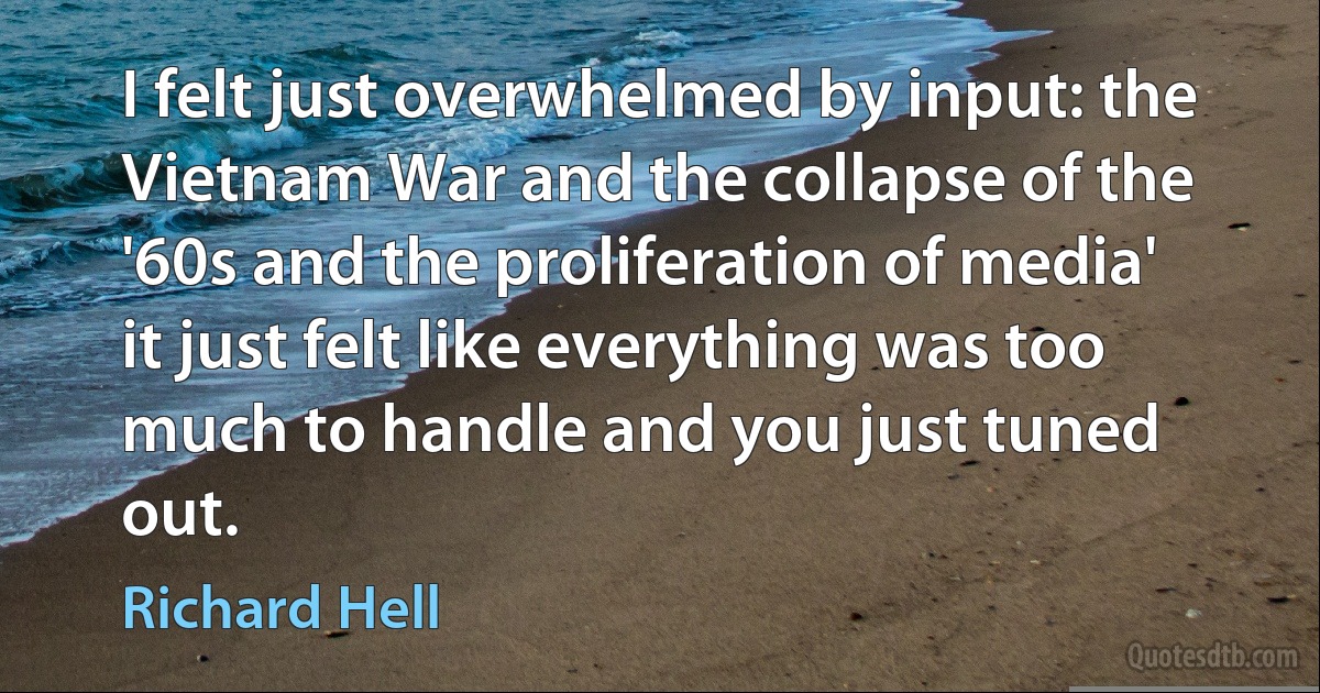 I felt just overwhelmed by input: the Vietnam War and the collapse of the '60s and the proliferation of media' it just felt like everything was too much to handle and you just tuned out. (Richard Hell)