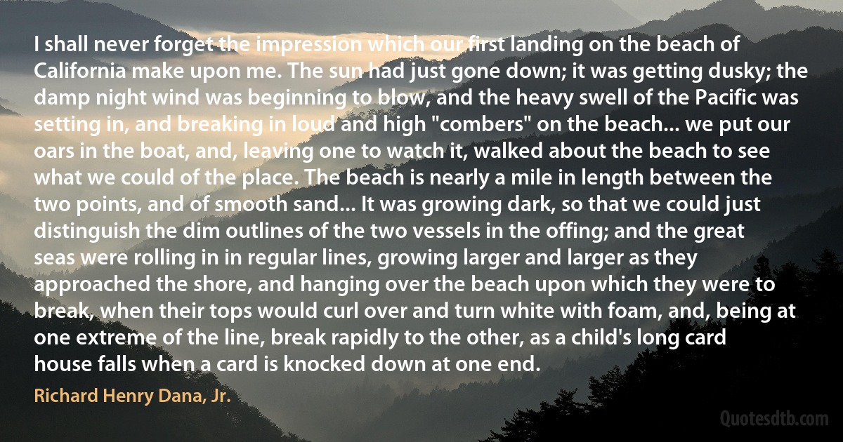 I shall never forget the impression which our first landing on the beach of California make upon me. The sun had just gone down; it was getting dusky; the damp night wind was beginning to blow, and the heavy swell of the Pacific was setting in, and breaking in loud and high "combers" on the beach... we put our oars in the boat, and, leaving one to watch it, walked about the beach to see what we could of the place. The beach is nearly a mile in length between the two points, and of smooth sand... It was growing dark, so that we could just distinguish the dim outlines of the two vessels in the offing; and the great seas were rolling in in regular lines, growing larger and larger as they approached the shore, and hanging over the beach upon which they were to break, when their tops would curl over and turn white with foam, and, being at one extreme of the line, break rapidly to the other, as a child's long card house falls when a card is knocked down at one end. (Richard Henry Dana, Jr.)