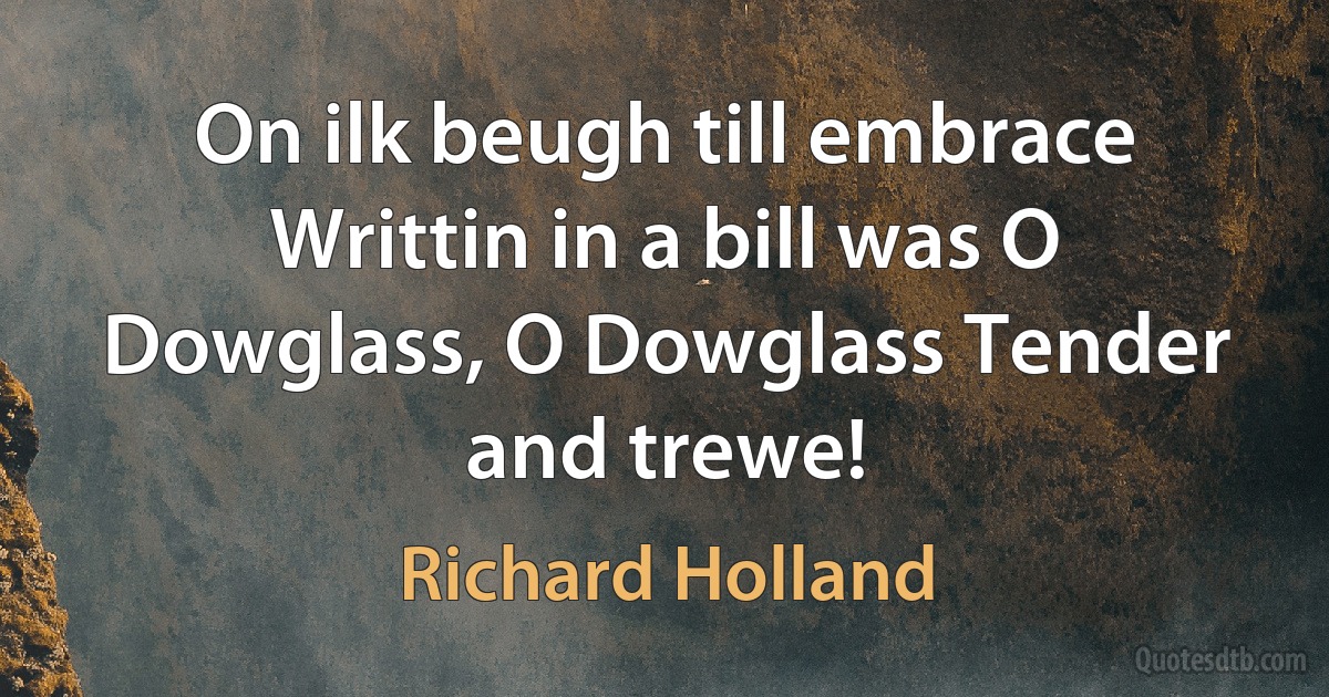 On ilk beugh till embrace Writtin in a bill was O Dowglass, O Dowglass Tender and trewe! (Richard Holland)