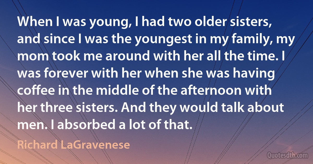 When I was young, I had two older sisters, and since I was the youngest in my family, my mom took me around with her all the time. I was forever with her when she was having coffee in the middle of the afternoon with her three sisters. And they would talk about men. I absorbed a lot of that. (Richard LaGravenese)