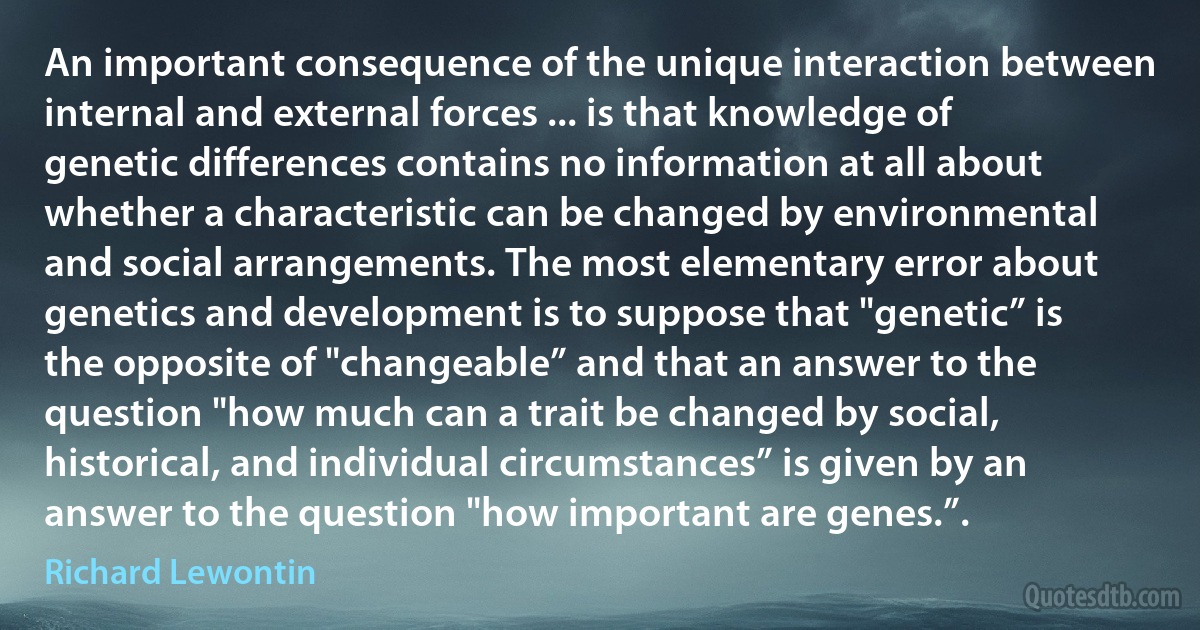 An important consequence of the unique interaction between internal and external forces ... is that knowledge of genetic differences contains no information at all about whether a characteristic can be changed by environmental and social arrangements. The most elementary error about genetics and development is to suppose that "genetic” is the opposite of "changeable” and that an answer to the question "how much can a trait be changed by social, historical, and individual circumstances” is given by an answer to the question "how important are genes.”. (Richard Lewontin)