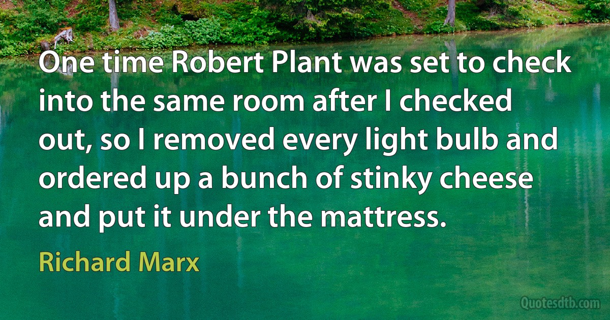 One time Robert Plant was set to check into the same room after I checked out, so I removed every light bulb and ordered up a bunch of stinky cheese and put it under the mattress. (Richard Marx)