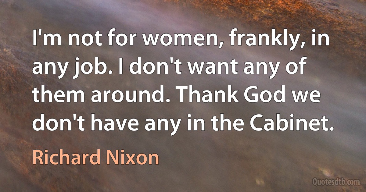 I'm not for women, frankly, in any job. I don't want any of them around. Thank God we don't have any in the Cabinet. (Richard Nixon)