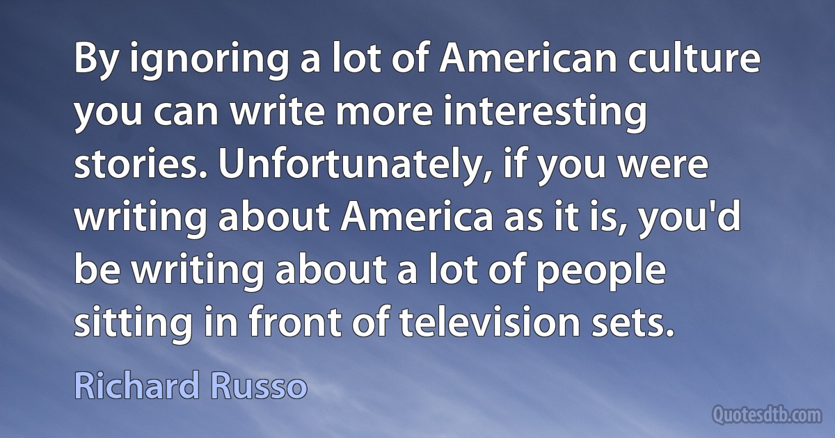 By ignoring a lot of American culture you can write more interesting stories. Unfortunately, if you were writing about America as it is, you'd be writing about a lot of people sitting in front of television sets. (Richard Russo)