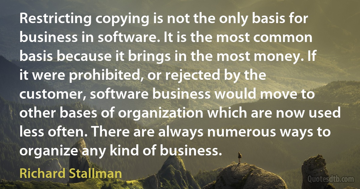 Restricting copying is not the only basis for business in software. It is the most common basis because it brings in the most money. If it were prohibited, or rejected by the customer, software business would move to other bases of organization which are now used less often. There are always numerous ways to organize any kind of business. (Richard Stallman)