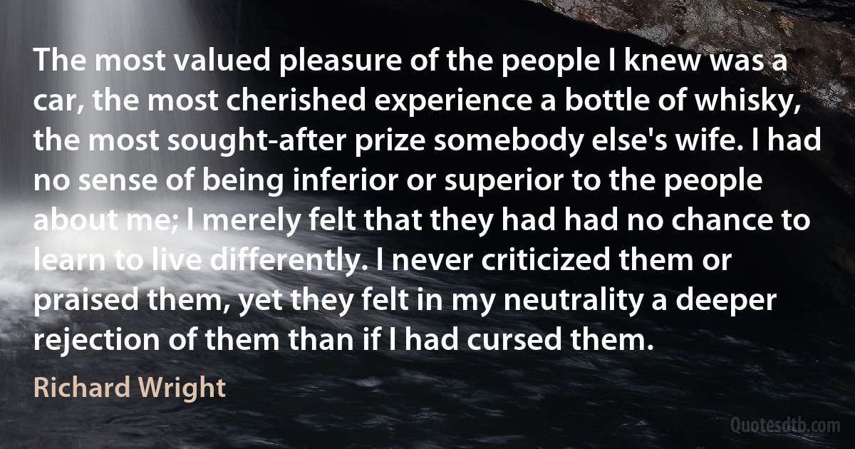 The most valued pleasure of the people I knew was a car, the most cherished experience a bottle of whisky, the most sought-after prize somebody else's wife. I had no sense of being inferior or superior to the people about me; I merely felt that they had had no chance to learn to live differently. I never criticized them or praised them, yet they felt in my neutrality a deeper rejection of them than if I had cursed them. (Richard Wright)