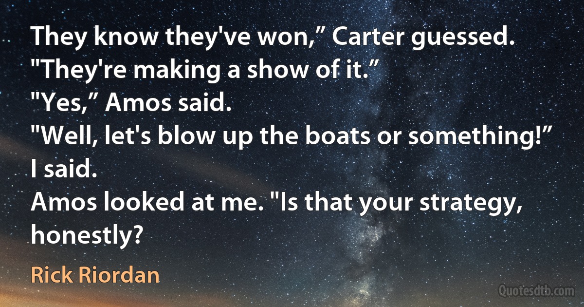 They know they've won,” Carter guessed. "They're making a show of it.”
"Yes,” Amos said.
"Well, let's blow up the boats or something!” I said.
Amos looked at me. "Is that your strategy, honestly? (Rick Riordan)