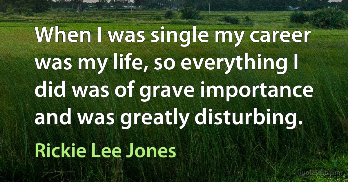 When I was single my career was my life, so everything I did was of grave importance and was greatly disturbing. (Rickie Lee Jones)