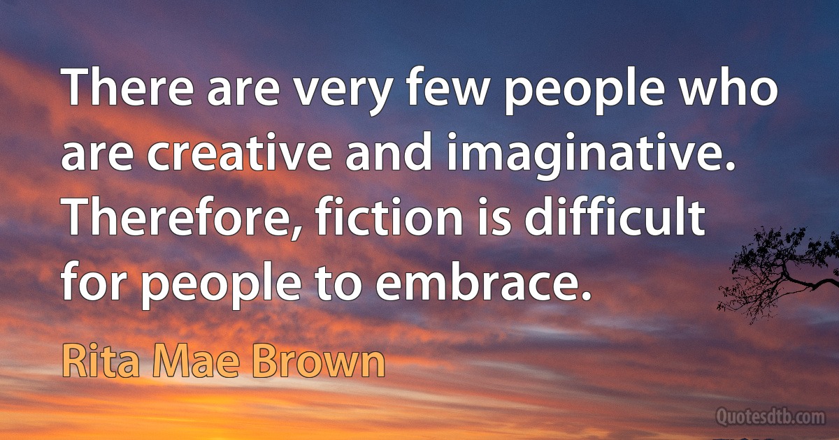 There are very few people who are creative and imaginative. Therefore, fiction is difficult for people to embrace. (Rita Mae Brown)