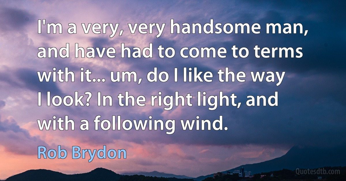 I'm a very, very handsome man, and have had to come to terms with it... um, do I like the way I look? In the right light, and with a following wind. (Rob Brydon)