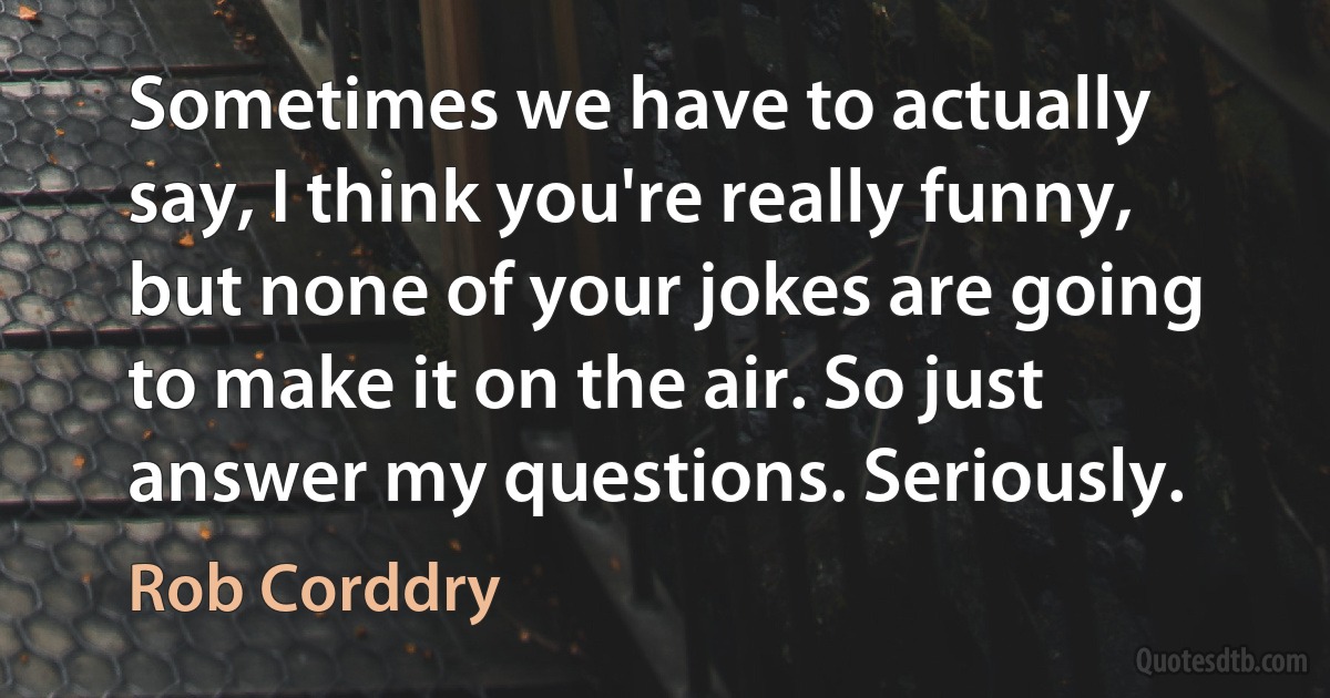 Sometimes we have to actually say, I think you're really funny, but none of your jokes are going to make it on the air. So just answer my questions. Seriously. (Rob Corddry)