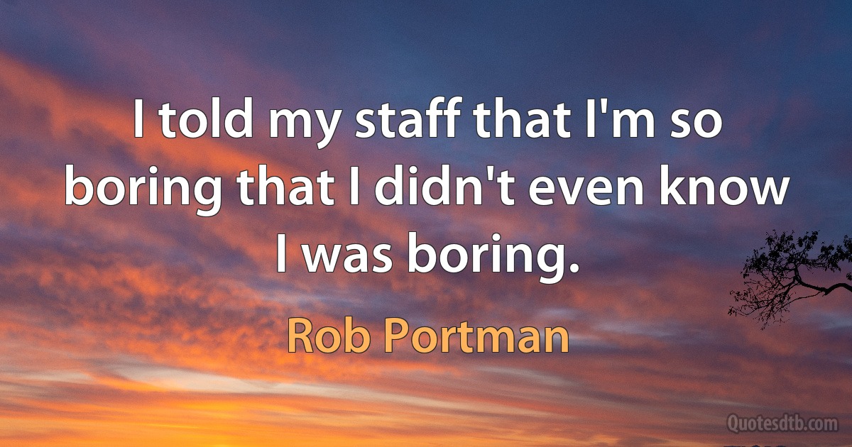 I told my staff that I'm so boring that I didn't even know I was boring. (Rob Portman)