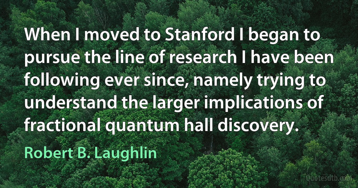 When I moved to Stanford I began to pursue the line of research I have been following ever since, namely trying to understand the larger implications of fractional quantum hall discovery. (Robert B. Laughlin)