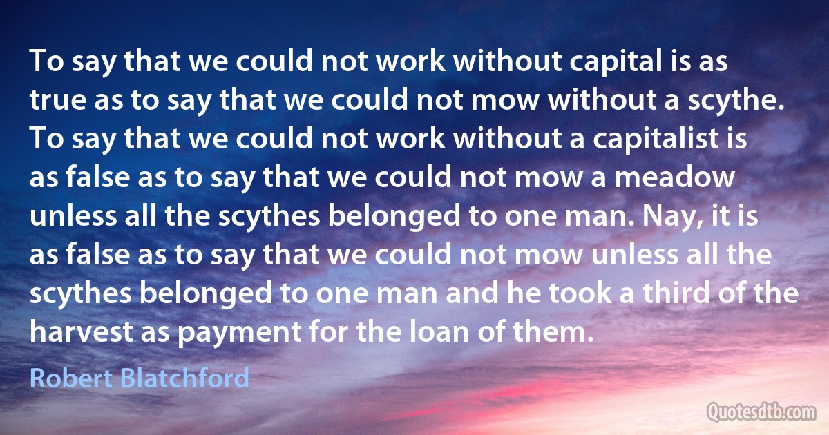 To say that we could not work without capital is as true as to say that we could not mow without a scythe. To say that we could not work without a capitalist is as false as to say that we could not mow a meadow unless all the scythes belonged to one man. Nay, it is as false as to say that we could not mow unless all the scythes belonged to one man and he took a third of the harvest as payment for the loan of them. (Robert Blatchford)