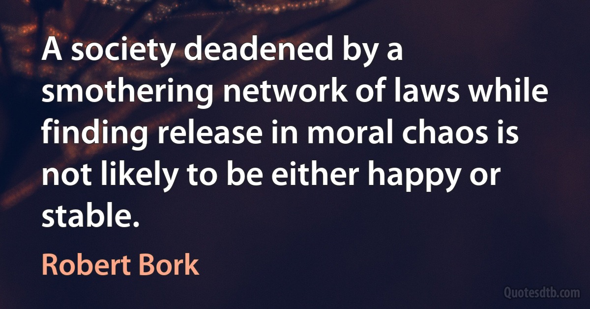 A society deadened by a smothering network of laws while finding release in moral chaos is not likely to be either happy or stable. (Robert Bork)